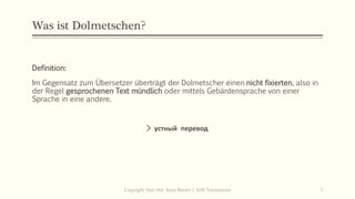 Was ist Dolmetschen?
Definition:
Im Gegensatz zum Übersetzer überträgt der Dolmetscher einen nicht fixierten, also in
der Regel gesprochenen Text mündlich oder mittels Gebärdensprache von einer
Sprache in eine andere.
> устный перевод
Copyright: Dipl.-Hdl. Ilona Riesen | IloRi Translations 7
 