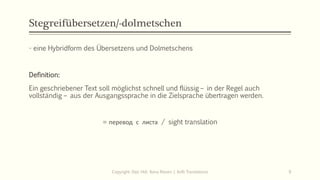 Stegreifübersetzen/-dolmetschen
- eine Hybridform des Übersetzens und Dolmetschens
Definition:
Ein geschriebener Text soll möglichst schnell und flüssig – in der Regel auch
vollständig – aus der Ausgangssprache in die Zielsprache übertragen werden.
= перевод с листа / sight translation
Copyright: Dipl.-Hdl. Ilona Riesen | IloRi Translations 9
 