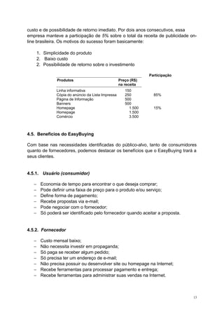 custo e de possibilidade de retorno imediato. Por dois anos consecutivos, essa
empresa manteve a participação de 5% sobre o total da receita de publicidade on-
line brasileira. Os motivos do sucesso foram basicamente:
1. Simplicidade do produto
2. Baixo custo
2. Possibilidade de retorno sobre o investimento
Participação
Produtos Preço (R$)
na receita
Linha informativa 150
Cópia do anúncio da Lista Impressa 250 85%
Página de Informação 500
Banners 500
Homepage 1.500 15%
Homepage 1.500
Comércio 3.500
4.5. Beneficios do EasyBuying
Com base nas necessidades identificadas do público-alvo, tanto de consumidores
quanto de fornecedores, podemos destacar os benefícios que o EasyBuying trará a
seus clientes.
4.5.1. Usuário (consumidor)
− Economia de tempo para encontrar o que deseja comprar;
− Pode definir uma faixa de preço para o produto e/ou serviço;
− Define forma de pagamento;
− Recebe propostas via e-mail;
− Pode negociar com o fornecedor;
− Só poderá ser identificado pelo fornecedor quando aceitar a proposta.
4.5.2. Fornecedor
− Custo mensal baixo;
− Não necessita investir em propaganda;
− Só paga se receber algum pedido;
− Só precisa ter um endereço de e-mail;
− Não precisa possuir ou desenvolver site ou homepage na Internet;
− Recebe ferramentas para processar pagamento e entrega;
− Recebe ferramentas para administrar suas vendas na Internet.
13
 