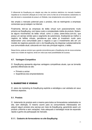O diferencial do EasyBuying em relação aos sites de comércio eletrônico do mercado brasileiro
respalda-se na crescente utilização do e-mail, bem como no fato de os fornecedores cadastrados no
site não terem a necessidade de possuir um Website, mas simplesmente uma conta de e-mail
Isto amplia o mercado potencial para o produto, não se restringindo a empresas
comerciais que já estejam na Internet.
Finalmente, têm-se as empresas de leilão virtual num posicionamento muito
próximo ao EasyBuying, com baixo custo e complexidade média de produto. Notam-
se alguns movimentos de leilão virtual, como o Lokau (www.lokau.com.br), que
possui um serviço similar para o segmento de automóveis. Analisando-se melhor o
negócio de leilões virtuais, percebe-se que estes já investiram muito para
desenvolver uma comunidade para o negócio e que o investimento alto em um
modelo de negócios parecido com o do EasyBuying iria dispersar substancialmente
sua comunidade atual, colocando em risco seu principal negócio, o leilão.
Dessa forma, pode-se concluir que a grande concorrência para o EasyBuying virá de novos entrantes
neste novo modelo de negócios, tendo em vista suas reais possibilidades de sucesso.
4.7. Vantagem Competitiva
O EasyBuying apresenta algumas vantagens competitivas atuais, que se tornarão
grandes diferenciais do site:
• Primeiro a entrar
• Experiência dos empreendedores
5. MARKETING E VENDAS
O plano de marketing do EasyBuying explicita a estratégia a ser adotada em seus
diversos aspectos.
5.1. Produto
O tratamento do produto será o mesmo para todos os fornecedores cadastrados no
site, sem distinção, O mesmo ocorre para os consumidores interessados em
adquirir algum produto e/ou serviço por meio do EasyBuying, garantindo assim um
produto uniforme e sem variações, mais adequado à estratégia inicial de expansão
rápida e ganho de participação de mercado.
5.1.1. Cadastro de fornecedores no site EasyBuying
15
 