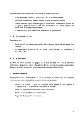 Algumas considerações que garantem um diferencial de marketing ao produto:
• Cada pedido será enviado, no máximo, para vinte fornecedores;
• Todos os fornecedores terão a mesma chance de fechar o pedido;
• Definiu-se como índice de satisfação do fornecedor o recebimento mínimo de
20 (vinte) pedidos mensais. O não atendimento do índice implica na
diminuição da retenção dos clientes;
• O fornecedor só paga se receber, no mínimo, 01 (um) pedido.
5.1.2. Publicidade no Site
Considerações:
• Existirá um único banner por página. O EasyBuying preza por resultados dos
clientes;
• No lançamento do site os banners serão comercializados por categorias e
subcategorias;
5.1.3. E-mail Direto
Existirá um único banner por página de e-mail enviado. Os e-mails conterão
informações de pedidos e propostas do EasyBuying e serão enviados para pessoas
físicas e jurídicas (dentro dos segmentos contemplados pelo produto).
5.1.4 Novos Serviços
Está programada uma série de melhorias no site, com a inserção de novos serviços, o que agregará
maior valor ao produto junto ao público-alvo. As melhorias planejadas são:
• Criação de “tutorial” on-line para ensinar fornecedores e compradores a
completarem o ciclo de vendas (pagamento e entrega);
• Sistema de pagamento de boleto on-line para os fornecedores;
• Sistema de cálculo de frete para os fornecedores;
• Regionalização de pedidos e fornecedores;
16
 
