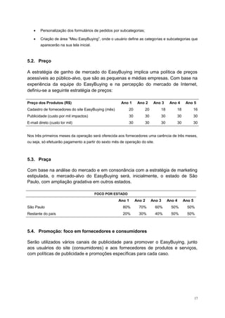 • Personalização dos formulários de pedidos por subcategorias;
• Criação de área “Meu EasyBuying”, onde o usuário define as categorias e subcategorias que
aparecerão na sua tela inicial.
5.2. Preço
A estratégia de ganho de mercado do EasyBuying implica uma política de preços
acessíveis ao público-alvo, que são as pequenas e médias empresas. Com base na
experiência da equipe do EasyBuying e na percepção do mercado de Internet,
definiu-se a seguinte estratégia de preços:
Preço dos Produtos (R$) Ano 1 Ano 2 Ano 3 Ano 4 Ano 5
Cadastro de fornecedores do site EasyBuying (mês) 20 20 18 18 16
Publicidade (custo por mil impactos) 30 30 30 30 30
E-mail direto (custo lor mil) 30 30 30 30 30
Nos três primeiros meses da operação será oferecida aos fornecedores uma carência de três meses,
ou seja, só efetuarão pagamento a partir do sexto mês de operação do site.
5.3. Praça
Com base na análise do mercado e em consonância com a estratégia de marketing
estipulada, o mercado-alvo do EasyBuying será, inicialmente, o estado de São
Paulo, com ampliação gradativa em outros estados.
FOCO POR ESTADO
Ano 1 Ano 2 Ano 3 Ano 4 Ano 5
São Paulo 80% 70% 60% 50% 50%
Restante do país 20% 30% 40% 50% 50%
5.4. Promoção: foco em fornecedores e consumidores
Serão utilizados vários canais de publicidade para promover o EasyBuying, junto
aos usuários do site (consumidores) e aos fornecedores de produtos e serviços,
com políticas de publicidade e promoções específicas para cada caso.
17
 