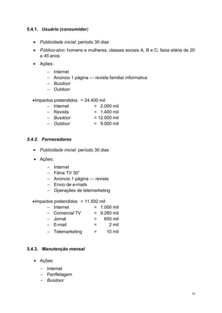 5.4.1. Usuário (consumidor)
• Publicidade inicial: período 30 dias
• Público-alvo: homens e mulheres, classes sociais A, B e C; faixa etária de 20
a 45 anos
• Ações:
− Internet
− Anúncio 1 página — revista familiar informativa
− Busdoor
− Outdoor
•Impactos pretendidos = 24.400 mil
− Internet = 2.000 mil
− Revista = 1.400 mil
− Busdoor = 12.000 mil
− Outdoor = 9.000 mil
5.4.2. Fornecedores
• Publicidade inicial: período 30 dias
• Ações:
− Internet
− Filme TV 30”
− Anúncio 1 página — revista
− Envio de e-mails
− Operações de telemarketing
•Impactos pretendidos = 11.592 mil
− Internet = 1.000 mil
− Comercial TV = 9.280 mil
− Jornal = 600 mil
− E-mail = 2 mil
− Telemarketing = 10 mil
5.4.3. Manutenção mensal
• Ações:
− Internet
− Panfletagem
− Busdoor
18
 