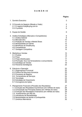 S U M Á R I O
Página
1. Sumário Executivo 3
2. O Conceito do Negócio (Missão e Visão) 4
2.1.O negócio EasyBuying.com.br 4
2.2.O produto 6
3. Equipe de Gestão 8
4. Análise Estratégica (Mercado e Competidores) 8
4.1.Análise Setorial 8
4.2.Mercado-alvo 10
4.3.Projeção de Vendas e Market Share 11
4.4.Necessidades do Cliente 12
4.5.Benefícios do EasyBuying 13
4.6.Competidores 14
4.7.Vantagem Competitiva 15
5. Marketing e Vendas 15
5.1.Produto 15
5.2.Preço 17
5.3.Praça (Distribuição) 17
5.4.Promoção: foco nos fornecedores e consumidores 17
5.5.Estratégia de Vendas 19
5.6.Parceiras Estratégicas 22
6. Estrutura e Operação 22
6.1.Organograma Funcional 22
6.2.Política de Recursos Humanos 23
6.3.Processos de Negócio 23
6.4. Fornecedores de Serviços 24
6.5.Tecnologia 24
6.6.Estratégia de Crescimento 25
6.7.Cronograma de Ações 26
7. Planejamento Financeiro (Previsão dos Resultados) 27
7.1.Evolução dos Resultados Econômicos (em milhões de reais) 28
7.2.Composição dos Principais Gastos (em milhões de reais) 29
7.3.Evolução dos Resultados Financeiros (em milhões de reais) 29
7.4. Investimentos (em R$ mil) 31
7.5.Indicadores de Rentabilidade 31
7.6.Necessidades de Aporte e Contrapartida 31
7.7.Cenários Alternativos 32
2
 