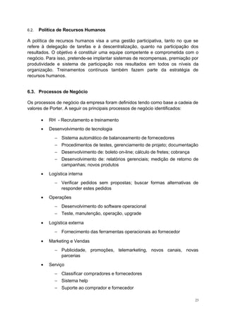 6.2. Política de Recursos Humanos
A política de recursos humanos visa a uma gestão participativa, tanto no que se
refere à delegação de tarefas e à descentralização, quanto na participação dos
resultados. O objetivo é constituir uma equipe competente e comprometida com o
negócio. Para isso, pretende-se implantar sistemas de recompensas, premiação por
produtividade e sistema de participação nos resultados em todos os níveis da
organização. Treinamentos contínuos também fazem parte da estratégia de
recursos humanos.
6.3. Processos de Negócio
Os processos de negócio da empresa foram definidos tendo como base a cadeia de
valores de Porter. A seguir os principais processos de negócio identificados:
• RH - Recrutamento e treinamento
• Desenvolvimento de tecnologia
− Sistema automático de balanceamento de fornecedores
− Procedimentos de testes, gerenciamento de projeto; documentação
− Desenvolvimento de: boleto on-line; cálculo de fretes; cobrança
− Desenvolvimento de: relatórios gerenciais; medição de retorno de
campanhas; novos produtos
• Logística interna
− Verificar pedidos sem propostas; buscar formas alternativas de
responder estes pedidos
• Operações
− Desenvolvimento do software operacional
− Teste, manutenção, operação, upgrade
• Logística externa
− Fornecimento das ferramentas operacionais ao fornecedor
• Marketing e Vendas
− Publicidade, promoções, telemarketing, novos canais, novas
parcerias
• Serviço
− Classificar compradores e fornecedores
− Sistema help
− Suporte ao comprador e fornecedor
23
 