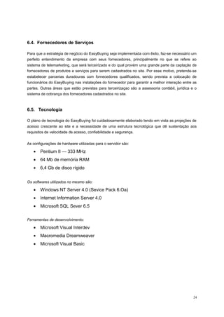 6.4. Fornecedores de Serviços
Para que a estratégia de negócio do EasyBuying seja implementada com êxito, faz-se necessário um
perfeito entendimento da empresa com seus fornecedores, principalmente no que se refere ao
sistema de telemarketing, que será terceirizado e do qual provém uma grande parte da captação de
fornecedores de produtos e serviços para serem cadastrados no site. Por esse motivo, pretende-se
estabelecer parcerias duradouras com fornecedores qualificados, sendo prevista a colocação de
funcionários do EasyBuying nas instalações do fornecedor para garantir a melhor interação entre as
partes. Outras áreas que estão previstas para terceirizaçao são a assessoria contábil, jurídica e o
sistema de cobrança dos fornecedores cadastrados no site.
6.5. Tecnologia
O plano de tecnologia do EasyBuying foi cuidadosamente elaborado tendo em vista as projeções de
acesso crescente ao site e a necessidade de uma estrutura tecnológica que dê sustentação aos
requisitos de velocidade de acesso, confiabilidade e segurança.
As configurações de hardware utilizadas para o servidor são:
• Pentium II — 333 MHz
• 64 Mb de memória RAM
• 6,4 Gb de disco rígido
Os softwares utilizados no mesmo são:
• Windows NT Server 4.0 (Sevice Pack 6.Oa)
• Internet Information Server 4.0
• Microsoft SQL Sever 6.5
Ferramentas de desenvolvimento:
• Microsoft Visual Interdev
• Macromedia Dreamweaver
• Microsoft Visual Basic
24
 