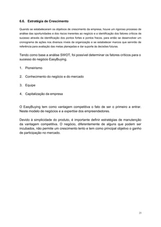 6.6. Estratégia de Crescimento
Quando se estabeleceram os objetivos de crescimento da empresa, houve um rigoroso processo de
análise das oportunidades e dos riscos inerentes ao negócio e a identificação dos fatores críticos de
sucesso através da identificação dos pontos fortes e pontos fracos, para então se desenvolver um
cronograma de ações nos diversos níveis da organização e se estabelecer marcos que servirão de
referência para avaliação das metas planejadas e dar suporte às decisões futuras.
Tendo como base a análise SWOT, foi possível determinar os fatores críticos para o
sucesso do negócio EasyBuying.
1. Pioneirismo
2. Conhecimento do negócio e do mercado
3. Equipe
4. Capitalização da empresa
O EasyBuying tem como vantagem competitiva o fato de ser o primeiro a entrar.
Neste modelo de negócios e a expertise dos empreendedores.
Devido à simplicidade do produto, é importante definir estratégias de manutenção
da vantagem competitiva. O negócio, diferentemente de alguns que podem ser
incubados, não permite um crescimento lento e tem como principal objetivo o ganho
de participação no mercado.
25
 