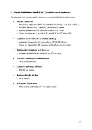 7. PLANEJAMENTO FINANCEIRO (Previsão dos Resultados)
Na elaboração deste plano de negócios levaram-se em consideração as seguintes premissas:
• Política Comercial
− Mensalidade: R$20,00 nos ANOS 1 e 2; R$18,00 nos ANOS 3 e 4; R$16,00 no ANO 5;
− Primeiro Semestre da Operação: carência de 3 meses;
− Depois do sexto mês de operação: carência de 1 mês;
− Taxas de retenção: 1o
ano 30%; 2 o
ano 60%; e 3 o
/5 o
anos 80%.
• Custos de Cadastramento via Telemarketing
− Aquisição de cadastro de fornecedores R$100,00/milheiro;
− Custo por ligação R$1,00 e degrau tarifário local até 5 minutos.
• Gastos Administrativos e de Pessoal
− Indexados pela inflação, estimada em 10% ao ano.
• Provisão para Devedores Duvidosos
− 15% do faturamento.
• Custos de cobrança bancária
− R$1,80 por boleto.
• Custo do Capital de Giro
− 48% ao ano.
• Aplicações Financeiras
− 90% do CDI, estimado em 17% ao ano bruto.
27
 