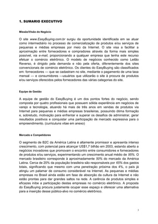 1. SUMARIO EXECUTIVO
Missão/Visão do Negócio
O site www.EasyBuying.com.br surgiu da oportunidade identificada em se atuar
como intermediário no processo de comercialização de produtos e/ou serviços de
pequenas e médias empresas por meio da Internet. O site visa a facilitar a
aproximação entre fornecedores e compradores através da forma mais simples
possível, via e-mail, proporcionando a qualquer empresa que tenha este recurso
efetuar o comércio eletrônico. O modelo de negócios conhecido como Leilão
Reverso, é dirigido pela demanda e não pela oferta, diferentemente dos sites
convencionais de comércio eletrônico. Os clientes do EasyBuying são classificados
em: fornecedores — que se cadastram no site, mediante o pagamento de uma taxa
mensal — e consumidores —usuários que utilizarão o site à procura de produtos
e/ou serviços oferecidos pelos fornecedores das várias categorias do site.
Equipe de Gestão
A equipe de gestão do EasyBuying é um dos pontos fortes do negócio, sendo
composta por quatro profissionais que possuem sólida experiência em negócios de
varejo e tecnologia, atuando há mais de três anos em vendas de produtos via
Internet para pequenas e médias empresas brasileiras, possuindo ótima formação
e, sobretudo, motivação para enfrentar e superar os desafios de administrar, gerar
resultados positivos e conquistar uma participação de mercado expressiva para o
empreendimento. (curriculuns vitae em anexo)
Mercado e Competidores
O segmento de B2C da América Latina é altamente promissor e apresenta intenso
crescimento, com potencial para alcançar US$1,7 bilhão em 2003, estando aberto a
negócios inovadores que promovam o encontro entre consumidores e fornecedores
de produtos e/ou serviços, experimentando um crescimento anual médio de 95%. O
mercado brasileiro corresponde à aproximadamente 50% do mercado da América
Latina. Cerca de 20% da população brasileira são responsáveis por 65% dos gastos
totais, significando que mesmo com uma penetração próxima dos 4%, o país já
atingiu um patamar de consumo considerável na Internet. As pequenas e médias
empresas no Brasil ainda estão em fase de absorção da cultura da Internet e não
estão prontas para dar grandes saltos na rede. A carência de produtos simples e
eficazes inibe a participação destas empresas no comércio eletrônico. A proposta
do EasyBuying procura justamente ocupar esse espaço e oferecer uma alternativa
para a inserção desse público-alvo no comércio eletrônico.
3
 