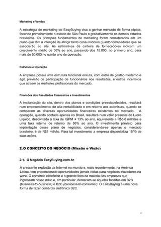 Marketing e Vendas
A estratégia de marketing do EasyBuying visa a ganhar mercado de forma rápida,
focando primeiramente o estado de São Paulo e gradativamente os demais estados
brasileiros. Os principais fundamentos de marketing foram considerados em um
plano que têm a intenção de atingir tanto consumidores quanto fornecedores que se
associarão ao site. As estimativas da carteira de fornecedores indicam um
crescimento médio de 36% ao ano, passando dos 18.000, no primeiro ano, para
mais de 60.000 no quinto ano de operação.
Estrutura e Operação
A empresa possui uma estrutura funcional enxuta, com estilo de gestão moderno e
ágil, previsão de participação de funcionários nos resultados, e outros incentivos
que atraem os melhores profissionais do mercado.
Previsões dos Resultados Financeiros e Investimentos
A implantação do site, dentro dos planos e condições preestabelecidos, resultará
num empreendimento de alta rentabilidade e em retorno aos acionistas, quando se
comparam as diversas oportunidades financeiras existentes no mercado. A
operação, quando adotada apenas no Brasil, resultará num valor presente do Lucro
Líquido, descontado à taxa de IGPM + 13% ao ano, equivalente a R$6,6 milhões e
uma taxa interna de retorno de 86% ao ano. O investimento previsto para
implantação desse plano de negócios, considerando-se apenas o mercado
brasileiro, é de R$1 milhão. Para tal investimento a empresa disponibiliza 150
/ô de
suas ações.
2.O CONCEITO DO NEGÓCIO (Missão e Visão)
2.1. O Negócio EasyBuying.com.br
A crescente explosão da Internet no mundo e, mais recentemente, na América
Latina, tem proporcionado oportunidades jamais vistas para negócios inovadores na
www. O comércio eletrônico é o grande foco da maioria das empresas que
ingressam nesse meio e, em particular, destacam-se aquelas focadas em B2B
(business-to-business) e B2C (business-to-consumer). O EasyBuying é uma nova
forma de fazer comércio eletrônico B2C.
4
 