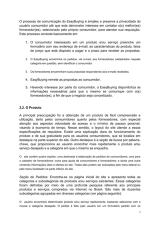 O processo de comunicação do EasyBuying é simples e preserva a privacidade do
usuário consumidor até que este demonstre interesse em contatar o(s) melhor(es)
fornecedor(es), selecionado pelo próprio consumidor, para atender sua requisição.
Este processo consiste basicamente em:
1. O consumidor interessado em um produto e/ou serviço preenche um
formulário com seu endereço de e-mail, as características do produto, faixa
de preço que está disposto a pagar e o prazo para receber as propostas.
2. O EasyBuying encaminha os pedidos, via e-mail, aos fornecedores cadastrados naquela
categoria em questão, sem identificar o consumidor.
3. Os fornecedores encaminham suas propostas respondendo aos e-mails recebidos.
4. EasyBuying remete as propostas ao consumidor.
5. Havendo interesse por parte do consumidor, o EasyBuying disponibiliza as
informações necessárias para que o mesmo se comunique com o(s)
fornecedor(es), a fim de que o negócio seja concretizado.
2.2. O Produto
A principal preocupação foi a obtenção de um produto de fácil compreensão e
utilização, tanto pelos consumidores quanto pelos fornecedores, com especial
atenção aos aspectos velocidade de acesso e o mínimo de passos possível,
visando à economia de tempo. Nesse sentido, o layout do site atende a essas
especificações de requisitos. Existe uma explicação clara do funcionamento do
produto e de sua gratuidade para os usuários consumidores, que se localiza em
destaque na parte superior do site. Outro destaque é a seção de busca por palavra-
chave, que proporciona ao usuário encontrar mais rapidamente o produto e/ou
serviço desejado e a categoria em que o mesmo se enquadra.
O site contém quatro seções: uma destinada à elaboração de pedidos de consumidores; uma para
o cadastro de fornecedores; outra para ajuda de consumidores e fornecedores; e ainda uma outra
contendo informações úteis e ofertas do site. Todas elas podem ser acessadas pelo menu lateral ou
pelo menu localizado na parte inferior do site.
Seção de Pedidos: Encontra-se na página inicial do site e apresenta todas as
categorias e subcategorias de produtos e/ou serviços existentes. Essas categorias
foram definidas por meio de uma profunda pesquisa referente aos principais
produtos e serviços comprados via Internet no Brasil. São mais de duzentas
subcategorias agrupadas em diversas categorias (ver página seguinte):
O usuário encontrará determinado produto e/ou serviço rapidamente, bastando selecionar com o
mouse a categoria desejada. O pedido é feito pelo usuário em um formulário padrão com os
6
 