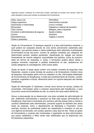 seguintes campos: endereço do e-mail para contato, descrição do produto e/ou serviço, faixa de
preço desejado e prazo para receber as propostas dos fornecedores.
Artes, casa e cia. Informática
Artigos esportivos Instrumentos musicais
Automóveis e motocicletas Livros e revistas
Brinquedos Papelaria e material de escritório
CDs e discos Relógios, jóias e bijuterias
Corretora e administradora de seguros Saúde e beleza
Cursos Vestuário
Eletroeletrônicos Viagens e turismo
Flores e presentes
Seção de Fornecedores: O destaque especial é a área administrativa existente, a
qual poderá ser acessada através de uma senha previamente cadastrada pelo
fornecedor, que permite acesso a várias estatísticas úteis referentes à participação
do fornecedor no site, tais como: número de pedidos recebidos por categoria em
determinado período; pedidos pendentes; classificação em relação aos demais
fornecedores da mesma categoria; sazonalidade dos pedidos; índice de produtivi-
dade em termos de respostas; e, ainda, o fornecedor poderá alterar dados a
qualquer momento, responder a pedidos diretamente no site, cadastrar-se em
outras categorias ou subcategorias, entre outras ações.
Seção de Ajuda: A seção ajuda contém uma relação completa de perguntas mais
freqüentes, visando a sanar dúvidas de usuários e de fornecedores. Existem dicas
de pesquisa, informações sobre como se cadastrar no site, informações detalhadas
de funcionamento do EasyBuying, e-mails para esclarecimento de dúvidas, contato,
parcerias, sugestões e críticas, oferecendo assim um suporte adequado aos clientes
EasyBuying.
Seção de Informações: E destinada a temas como termos do serviço, política de
privacidade, informações sobre a empresa responsável pelo EasyBuying, e para
comunicar novas funcionalidades do site, ou mesmo dar dicas sobre ofertas etc.
Houve a preocupação de se desenvolver uma área completa de administração do
site, totalmente automatizada e acessível via Web pela equipe administrativa do
EasyBuying. Essa área é controlada com senhas e permite acesso total ou restrito a
usuários cadastrados pelo administrador, provendo suporte às decisões das várias
áreas da empresa, como o departamento de Marketing e Financeiro. Como
exemplo, banners de publicidade podem ser cadastrados e inseridos no site por
uma agência terceirizada, com acesso apenas a essa área do site. Todas as ações
de fornecedores e usuários são monitoradas e registradas na área administrativa,
que possui estatísticas e filtros ainda mais sofisticados que os disponíveis aos
fornecedores cadastrados.
7
 