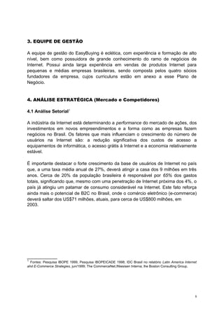 3. EQUIPE DE GESTÃO
A equipe de gestão do EasyBuying é eclética, com experiência e formação de alto
nível, bem como possuidora de grande conhecimento do ramo de negócios de
Internet. Possui ainda larga experiência em vendas de produtos Internet para
pequenas e médias empresas brasileiras, sendo composta pelos quatro sócios
fundadores da empresa, cujos curriculuns estão em anexo a esse Plano de
Negócio.
4. ANÁLISE ESTRATÉGICA (Mercado e Competidores)
4.1 Análise Setorial1
A indústria da Internet está determinando a performance do mercado de ações, dos
investimentos em novos empreendimentos e a forma como as empresas fazem
negócios no Brasil. Os fatores que mais influenciam o crescimento do número de
usuários na Internet são: a redução significativa dos custos de acesso a
equipamentos de informática, o acesso grátis à Internet e a economia relativamente
estável.
É importante destacar o forte crescimento da base de usuários de Internet no país
que, a uma taxa média anual de 27%, deverá atingir a casa dos 9 milhões em três
anos. Cerca de 20% da população brasileira é responsável por 65% dos gastos
totais, significando que, mesmo com uma penetração de Internet próxima dos 4%, o
país já atingiu um patamar de consumo considerável na Internet. Este fato reforça
ainda mais o potencial de B2C no Brasil, onde o comércio eletrônico (e-commerce)
deverá saltar dos US$71 milhões, atuais, para cerca de US$800 milhões, em
2003.
____________
1
Fontes: Pesquisa IBOPE 1999; Pesquisa IBOPEICADE 1998; IDC Brasil no relatório Latin America Internet
ahd E-Commerce Strategies, jun/1999; The CommerceNet,INiesisen Interna; lhe Boston Consulting Group.
8
 