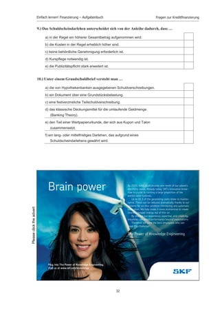 Einfach lernen! Finanzierung – Aufgabenbuch                                  Fragen zur Kreditﬁnanzierung


5.) Der kurzfristige Bankkredit, der dem Verkäufer beim Ankauf eines noch nicht fälligen
    Wechsels durch die Bank von dieser gewährt wird, heißt …

     a) Akzeptkredit.

     b) Diskontkredit.

     c) Rembourskredit.

     d) Kontokorrentkredit.

     e) Avalkredit.

     f) Lombardkredit.



6.) Ein Damnum ist ein …

     a) durch Grundpfandrechte gesicherter langfristiger Geldkredit in Darlehensform.

     b) Abschlag vom Nominalbetrag bei der Ausgabe eines Wertpapiers.

     c) Grundpfandrecht zur Kreditsicherung.

     d) Darlehensabschlag (z.B. bei einer Hypothek) der vom Kreditgeber einbehalten wird.

     e) Abschlag von der Parität, um den der Wert einer Geldsorte oder Devise beim Handel
        vermindert wird.



7.) Wer ist primärer Darlehensgeber beim Schuldscheindarlehen?

     a) Pfandbriefanstalten

     b) sogenannte Kapitalsammelstellen (Versicherungen)

     c) Deutsche Bundesbank

     d) Leasinggesellschaften

     e) Öffentliche Hand (Bund, Land, Kommune)

     f) Teilzahlungsbanken



8.) Unter einem Schuldscheindarlehen versteht man …

     a) einen kurzfristigen Bankkredit.

     b) Kredite von befreundeten Unternehmen gegen Unterzeichnung eines
        Schuldscheins.

     c) langfristige Großdarlehen von Kapitalsammelstellen.

     d) festverzinsliche Darlehen mit Schuldurkunde, die auf dem Euro-Dollarmarkt
        aufgenommen wurden.

     e) Refinanzierungsmöglichkeiten der Kreditinstitute bei der Deutschen
        Bundesbank.




                                                  31
 