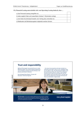 Einfach lernen! Finanzierung – Aufgabenbuch                                 Fragen zur Kreditﬁnanzierung


15.) Eine Gewinnobligation ist eine Form der …

     a) Eigenfinanzierung von außen, die Beteiligungsrechte verbrieft.

     b) Eigenfinanzierung von außen mit Anspruch auf Beteiligung am Reingewinn.

     c) Fremdfinanzierung, die Mitgliedschaftsrechte verbrieft.

     d) Fremdfinanzierung mit Anspruch auf Beteiligung am Reingewinn.

     e) Fremdfinanzierung mit Anspruch auf feste Verzinsung.



16.) Welches Merkmal ist atypisch für den Genussschein?

     a) Beteiligung am Reingewinn

     b) Anspruch auf Bezug neuer Aktien

     c) Mitverwaltungsrechte/Stimmrechte in der Hauptversammlung

     d) Anspruch auf Liquidationserlös

     e) Wandlungsmöglichkeit in eine Aktie



17.) Eine Gewinnobligation ist eine …

     a) Anleihe, die nach einer Sperrfrist in gewinnberechtigte Aktien umgewandelt wird.

     b) Bezugsrechtsobligationen, die zum Bezug von Aktien berechtigt.

     c) Vorzugsaktie mit nachzahlungspflichtigem Dividendenanspruch.

     d) Schuldverschreibung mit Beteiligung am Reingewinn.

     e) Obligation, die über pari getilgt wird und dem Obligationär zu einem zusätzlichen
        Gewinn verhilft.



18.) Durch welche Eigenschaften unterscheidet sich das Financial-Leasing vom Operating-
     Leasing?

     a) Die gemieteten Güter werden in der Bilanz nicht ausgewiesen.

     b) Es werden nur Immobilien vermietet.

     c) Das Vertragsverhältnis ist für mehrere Jahre unkündbar.

     d) In den Mietraten ist eine Kapitalverzinsung mit einkalkuliert.

     e) Es handelt sich nicht nur um Miete, sondern um Miete und Finanzierung.




                                                    34
 