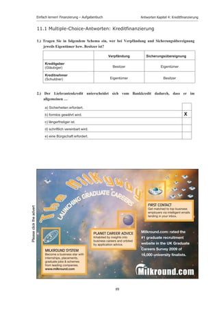 Einfach lernen! Finanzierung – Aufgabenbuch                      Antworten Kapitel 4: Kreditﬁnanzierung


4)   Was versteht man unter einer Grundschuld und einer Hypothek? Worin besteht der wichtigste
     Unterschied zwischen diesen beiden Krediten?
     Zur Sicherung einer Forderung dient die Belastung von Grundbesitz (Grundstück und Gebäude),
     die den Gläubiger berechtigt, die Zahlung einer bestimmten Geldsumme aus dem Grundbesitz
     zu verlangen(Grundpfandrecht) und sich notfalls wegen seiner Forderung zu
     befriedigen(§§1113-1190 BGB). Es handelt sich also um kein Nutzungs-, sondern ein
     Verwertungsrecht. Das Entstehen oder Bestehen des Grundpfandrechts in Form einer Hypothek
     ist, ähnlich dem Pfandrecht bei beweglichen Sachen, vom Entstehen und Bestehen einer
     persönlichen Forderung abhängig, zu deren Sicherung di Hypothek dient (akzessorisches Recht).

     Bedeutender als die Hypothek ist heute die Grundschuld. Es ist eine Grundstücksbelastung der
     Art, dass eine bestimmte Geldsumme aus dem Grundstück zu zahlen ist (§ 1191 BGB.
     Bedeutsam ist sie wie die Hypothek vor allem als Kreditsicherungsmittel. Im Unterschied zur
     Hypothek fehlt bei der Grundschuld die rechtliche Verbindung mit einer Forderung. Sie ist
     deshalb neben der Sicherung langfristiger Darlehen (z.B. Hypothekarkredit), die regelmäßig
     durch Tilgungen abgetragen werden, auch zur Sicherung von Kontokorrentkrediten geeignet, die
     in wechselnder Höhe in Anspruch genommen werden können. Auch wenn der Kredit
     vorübergehend nicht oder nicht in voller Höhe beansprucht wird, bleibt die Grundschuld,
     entgegen der Hypothek in ihrer Höhe bestehen, da sie von einer persönlichen Forderung
     unabhängig ist und lediglich eine dingliche Haftung begründet. Sie besitzt zur Sicherung
     verschiedener Kreditarten ein höheres Maß an Mobilität und Anpassungsfähigkeit.
5)   Wodurch unterscheidet sich die Verpfändung von der Sicherungsübereignung?
     Die Verpfändung (Pfandrecht) ist eine zur Sicherung einer Forderung bestimmten Belastung
     einer beweglichen Sache oder eines Rechts, welche den Gläubiger der gesicherten Forderung
     berechtigt, Befriedigung aus der Sache zu suchen (§ 1204 BGB). Entstehen und Bestehen des
     Pfandrechts sind untrennbar mit der zu sichernden Forderung verknüpft (akzessorisches Recht);
     es ermäßigt sich und erlischt gemeinsam mit der Forderung. Der Gläubiger wird unmittelbarer
     Besitzer, während das Eigentum beim Schuldner verbleibt (entgegen der Sicherungsübereinung).

     Die Sicherungsüberlassung ist eine weitere Möglichkeit der Kreditsicherung. Der Kreditgeber
     erwirbt aus Sicherungszwecken das Eigentum an einer Sache des Kreditnehmers, während der
     Kreditnehmer unmittelbarer Besitzer bleibt. Übereignet werden meistens Maschinen,
     Kraftfahrzeuge und Warenlager.

6)   Welche Eigenschaften sind typisch für das Fremdkapital?
     Es ist nicht haftendes Kapital mit fester, laufender Verzinsung (keine Verlustübernahme), ist
     dem Unternehmen befristet überlassen und hat in der Regel keine Mitsprache- und
     Mitwirkungsrechte.

7)   Charakterisieren Sie den Kontokorrentkredit.

     Kontokorrentkredit ist ein kurzfristiger Kredit in laufender Rechnung. Der Kreditnehmer
     bekommt eine bestimmte Kreditlinie (Höchstgrenze für Kreditbeanspruchung) eingeräumt, bis
     zu der er den Kredit beanspruchen kann. Zinskosten werden ihm nur jeweils für den
     beanspruchten Kredit berechnet.




                                                    87
 