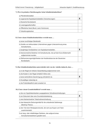 Einfach lernen! Finanzierung – Aufgabenbuch                 Antworten Kapitel 4: Kreditﬁnanzierung


                          11.1 Multiple-Choice-Antworten: Kreditfinanzierung

                          1.) Tragen Sie in folgendem Schema ein, wer bei Verpfändung und Sicherungsübereignung
                              jeweils Eigentümer bzw. Besitzer ist?

                                                                        Verpfändung      Sicherungsübereignung

                               Kreditgeber
                               (Gläubiger)                                Besitzer                 Eigentümer

                               Kreditnehmer
                               (Schuldner)                              Eigentümer                  Besitzer



                          2.) Der Lieferantenkredit unterscheidet sich vom Bankkredit dadurch, dass er im
                              allgemeinen …

                               a) Sicherheiten erfordert.

                               b) formlos gewährt wird.                                                           X
                               c) längerfristiger ist.

                               d) schriftlich vereinbart wird.

                               e) eine Bürgschaft erfordert.
Please click the advert




                                                                           89
 