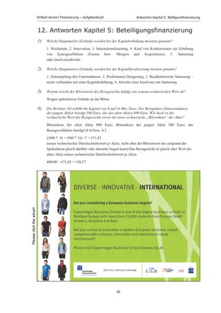 Einfach lernen! Finanzierung – Aufgabenbuch                       Antworten Kapitel 4: Kreditﬁnanzierung


13.) Welche Art der Außenfinanzierung kann man als Zwischenform (hybride Finanzierung,
     Mezannine Finanzierung) von Eigen- und Fremdfinanzierung bezeichnen?

     a) Leasing und Franchising

     b) Factoring und Forfaitierung

     c) Kreditorenfinanzierung

     d) Kapitalerhöhung bei der Personengesellschaft und Einzelunternehmung

     e) Schuldscheindarlehen

     f) Genussschein und Optionsanleihe                                                        X


14.) Ein Aspekt des Eigenkapitals taucht bei welcher der folgenden Formen langfristiger
      Außenfinanzierung auf?

     a) Anleihe

     b) Schuldscheindarlehen

     c) langfristiger Bankkredit

     d) Gewinnobligation                                                                       X
     e) Leasing

     f) Franchising



15.) Eine Gewinnobligation ist eine Form der …

     a) Eigenfinanzierung von außen, die Beteiligungsrechte verbrieft.

     b) Eigenfinanzierung von außen mit Anspruch auf Beteiligung am Reingewinn.

     c) Fremdfinanzierung, die Mitgliedschaftsrechte verbrieft.

     d) Fremdfinanzierung mit Anspruch auf Beteiligung am Reingewinn.                          X
     e) Fremdfinanzierung mit Anspruch auf feste Verzinsung.



16.) Welches Merkmal ist atypisch für den Genussschein?

     a) Beteiligung am Reingewinn

     b) Anspruch auf Bezug neuer Aktien

     c) Mitverwaltungsrechte/Stimmrechte in der Hauptversammlung                               X
     d) Anspruch auf Liquidationserlös

     e) Wandlungsmöglichkeit in eine Aktie




                                                   93
 