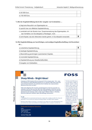 Einfach lernen! Finanzierung – Aufgabenbuch                    Antworten Kapitel 5: Betiligunsﬁnanzierung


5)    Welche typischen Rechte haben die Aktionäre der AG?
      1)     Stimmrecht
      2)     Recht auf junge Aktien bei Kapitalerhöhungen, aber auch grundsätzlich auf Aktien
             anderer Gattungen oder Wandelschuldverschreibungen
      3)     Recht auf Bezugsrechtsgeld, wenn Machtverhältnisse sprich bisheriges Stimmrecht an
             neuen Aktionären abgetreten teilweise oder ganz abgetreten wird.
      4)     Recht auf Dividende
      5)     Informationsrecht
      6)     Auskunftsrecht z.B. auf der Hauptversammlung

6)    Was versteht man unter Kapitalverwässerung?
     1) Kapitalverwässerung erfolgt bei der Ausgabe von Gratisaktien, d.h. durch die Umwandlung
        von Rücklagen in Grundkapital. Die Erhöhung des nominellen Grundkapitals erfolgt ohne
        effektiven Mittelzufluss (Geld). Jede Aktie besitzt nun eine geringere Substanz (geringerer
        Bilanzkurs).

     2) Die Erhöhung des Grundkapitals oder die Zahl der ausstehenden Aktien einer AG, ohne dass
        gleichzeitig deren „innerer Wert“ (durch zusätzliche Rücklagen) steigt. Liegt der Ausgabekurs
        der neuen Aktien unter dem Börsenkurs der alten Aktien, tragen neue Aktionäre nicht soviel
        zur Substanz der Aktiengesellschaft bei wie es aufgrund des derzeitigen inneren Werts der
        alten Aktie sein müsste (ablesbar am Bilanzkurs). Der Wert der alten Aktie sinkt demzufolge
        (die Aktien werden also leichter an Wert bzw. verwässern), und man sprich in diesem Fall von
        einer Kapitalverwässerung. Die neue, verwässerte Aktie hat den gleichen Nominalwert wie die
        alte Aktie und beide sind an der Börse das gleiche Wert.


12.1 Multiple-Choice-Antworten: Beteiligungsfinanzierung


1.) Welche Möglichkeit der Beteiligungsfinanzierung gibt es für Einzelunternehmer, die nach
    außen hin als alleiniger Geschäftsinhaber auftreten wollen?

      a) Ausgabe von GmbH-Anteilen

      b) Aufnahme langfristiger Darlehen

      c) Kommanditeinlagen

      d) Beteiligung stiller Gesellschafter                                                    X
      e) Aufnahme eines Komplementärs

      f) Selbstfinanzierung (Gewinnthesaurierung)




                                                    96
 