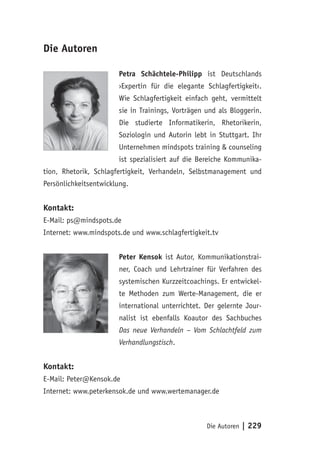 Die Autoren | 229
Die Autoren
Petra Schächtele-Philipp ist Deutschlands
›Expertin für die elegante Schlagfertigkeit‹.
Wie Schlagfertigkeit einfach geht, vermittelt
sie in Trainings, Vorträgen und als Bloggerin.
Die studierte Informatikerin, Rhetorikerin,
Soziologin und Autorin lebt in Stuttgart. Ihr
Unternehmen mindspots training & counseling
ist spezialisiert auf die Bereiche Kommunika-
tion, Rhetorik, Schlagfertigkeit, Verhandeln, Selbstmanagement und
Persönlichkeitsentwicklung.
Kontakt:
E-Mail: ps@mindspots.de
Internet: www.mindspots.de und www.schlagfertigkeit.tv
Peter Kensok ist Autor, Kommunikationstrai-
ner, Coach und Lehrtrainer für Verfahren des
systemischen Kurzzeitcoachings. Er entwickel-
te Methoden zum Werte-Management, die er
international unterrichtet. Der gelernte Jour-
nalist ist ebenfalls Koautor des Sachbuches
Das neue Verhandeln – Vom Schlachtfeld zum
Verhandlungstisch.
Kontakt:
E-Mail: Peter@Kensok.de
Internet: www.peterkensok.de und www.wertemanager.de
 