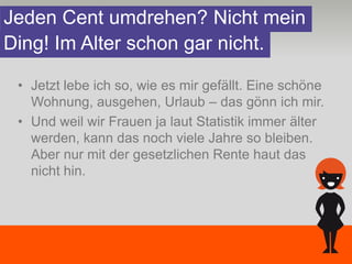 Jeden Cent umdrehen? Nicht mein
Ding! Im Alter schon gar nicht.

 • Jetzt lebe ich so, wie es mir gefällt. Eine schöne
   Wohnung, ausgehen, Urlaub – das gönn ich mir.
 • Und weil wir Frauen ja laut Statistik immer älter
   werden, kann das noch viele Jahre so bleiben.
   Aber nur mit der gesetzlichen Rente haut das
   nicht hin.
 