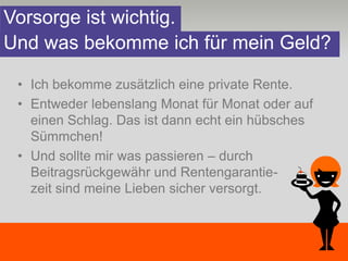 Vorsorge ist wichtig.
Und was bekomme ich für mein Geld?

 • Ich bekomme zusätzlich eine private Rente.
 • Entweder lebenslang Monat für Monat oder auf
   einen Schlag. Das ist dann echt ein hübsches
   Sümmchen!
 • Und sollte mir was passieren – durch
   Beitragsrückgewähr und Rentengarantie-
   zeit sind meine Lieben sicher versorgt.
 