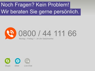 Noch Fragen? Kein Problem!
Wir beraten Sie gerne persönlich.



             0800 / 44 111 66
             Montag – Freitag 7 – 24 Uhr Gebührenfrei




 Skype   eMail    Live-Chat
 