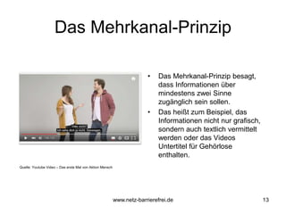 Das Mehrkanal-Prinzip
• Das Mehrkanal-Prinzip besagt,
dass Informationen über
mindestens zwei Sinne
zugänglich sein sollen.
• Das heißt zum Beispiel, das
Informationen nicht nur grafisch,
sondern auch textlich vermittelt
werden oder das Videos
Untertitel für Gehörlose
enthalten.
13
Quelle: Youtube Video – Das erste Mal von Aktion Mensch
www.netz-barrierefrei.de
 