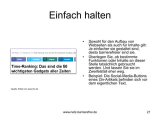 Einfach halten
• Sowohl für den Aufbau von
Webseiten als auch für Inhalte gilt:
Je einfacher sie gestaltet sind,
desto barrierefreier sind sie.
• Überlegen Sie, ob bestimmte
Funktionen oder Inhalte an dieser
Stelle tatsächlich gebraucht
werden. Und lassen Sie sie im
Zweifelsfall eher weg.
• Beispiel: Die Social-Media-Buttons
eines t3n-Artikels befinden sich vor
dem eigentlichen Text.
21
Quelle: Artikel von www.t3n.de
www.netz-barrierefrei.de
 