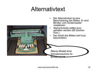 Alternativtext
• Der Alternativtext ist eine
Beschreibung des Bildes. Er wird
Blinden vom Screenreader
vorgelesen.
• Alterantivtexte sollten kurz
gehalten werden (80 Zeichen
max.).
• Der Inhalt des Bildes wird kurz
beschrieben.
30
Älteres Modell einer
Schreibmaschine für
Blindenschrift
www.netz-barrierefrei.de
 