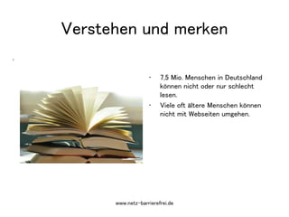 7
• 7,5 Mio. Menschen in Deutschland
können nicht oder nur schlecht
lesen.
• Viele oft ältere Menschen können
nicht mit Webseiten umgehen.
Verstehen und merken
www.netz-barrierefrei.de
 