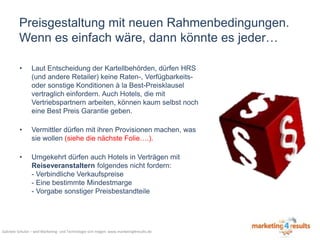 Preisgestaltung mit neuen Rahmenbedingungen.
Wenn es einfach wäre, dann könnte es jeder…
•

Laut Entscheidung der Kartellbehörden, dürfen HRS
(und andere Retailer) keine Raten-, Verfügbarkeitsoder sonstige Konditionen à la Best-Preisklausel
vertraglich einfordern. Auch Hotels, die mit
Vertriebspartnern arbeiten, können kaum selbst noch
eine Best Preis Garantie geben.

•

Vermittler dürfen mit ihren Provisionen machen, was
sie wollen (siehe die nächste Folie….).

•

Umgekehrt dürfen auch Hotels in Verträgen mit
Reiseveranstaltern folgendes nicht fordern:
- Verbindliche Verkaufspreise
- Eine bestimmte Mindestmarge
- Vorgabe sonstiger Preisbestandteile

Gabriele Schulze – weil Marketing- und Technologie sich mögen: www.marketing4results.de

 