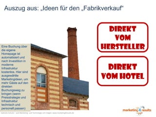 Auszug aus: „Ideen für den „Fabrikverkauf“

Eine Buchung über
die eigene
Homepage ist
automatisiert und
nach Investition in
moderne
Infrastruktur
kostenlos. Hier sind
ausgewählte
Marketingideen, um
mehr Gäste auf den
direkten
Buchungsweg zu
bringen (wenn
Preisstrategie und
Infrastruktur
technisch und
personell passen)
Gabriele Schulze – weil Marketing- und Technologie sich mögen: www.marketing4results.de

DIREKT
VOM
HERSTELLER

DIREKT
VOM HOTEL

 