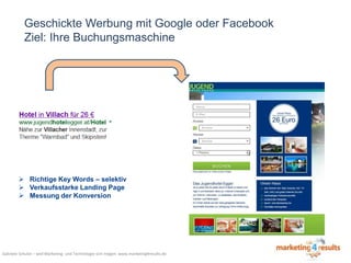 Geschickte Werbung mit Google oder Facebook
Ziel: Ihre Buchungsmaschine

 Richtige Key Words – selektiv
 Verkaufsstarke Landing Page
 Messung der Konversion

Gabriele Schulze – weil Marketing- und Technologie sich mögen: www.marketing4results.de

 