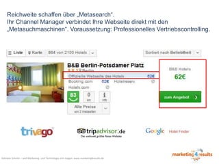 Reichweite schaffen über „Metasearch“.
Ihr Channel Manager verbindet Ihre Webseite direkt mit den
„Metasuchmaschinen“. Voraussetzung: Professionelles Vertriebscontrolling.

Gabriele Schulze – weil Marketing- und Technologie sich mögen: www.marketing4results.de

 