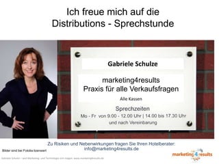 Ich freue mich auf die
Distributions - Sprechstunde

Gabriele Schulze
marketing4results
Praxis für alle Verkaufsfragen
Alle Kassen

Zu Risiken und Nebenwirkungen fragen Sie Ihren Hotelberater:
info@marketing4results.de
Bilder sind bei Fotolia lizensiert
Gabriele Schulze – weil Marketing- und Technologie sich mögen: www.marketing4results.de

 