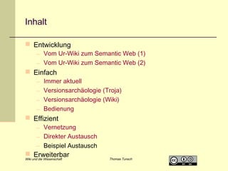 Inhalt
 Entwicklung

– Vom Ur-Wiki zum Semantic Web (1)
– Vom Ur-Wiki zum Semantic Web (2)

 Einfach
–
–
–
–

Immer aktuell
Versionsarchäologie (Troja)
Versionsarchäologie (Wiki)
Bedienung

 Effizient

– Vernetzung
– Direkter Austausch
– Beispiel Austausch

 Erweiterbar

Wiki und die Wissenschaft

Thomas Tunsch

 