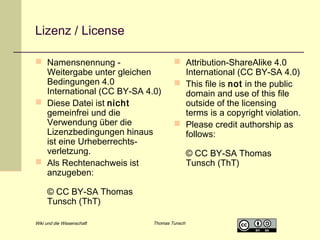 Lizenz / License
 Namensnennung Weitergabe unter gleichen
Bedingungen 4.0
International (CC BY-SA 4.0)
 Diese Datei ist nicht
gemeinfrei und die
Verwendung über die
Lizenzbedingungen hinaus
ist eine Urheberrechtsverletzung.
 Als Rechtenachweis ist
anzugeben:

 Attribution-ShareAlike 4.0
International (CC BY-SA 4.0)
 This file is not in the public
domain and use of this file
outside of the licensing
terms is a copyright violation.
 Please credit authorship as
follows:

© CC BY-SA Thomas
Tunsch (ThT)
Wiki und die Wissenschaft

Thomas Tunsch

© CC BY-SA Thomas
Tunsch (ThT)

 