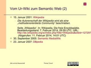 Vom Ur-Wiki zum Semantic Web (2)
 15. Januar 2001: Wikipedia
– Die Autorenschaft der Wikipedia wird als eine
„methodenorientierte Community“ beschrieben.
Seite „Wikipedia“. In: Wikipedia, Die freie Enzyklopädie.
Bearbeitungsstand: 7. Februar 2014, 09:59 UTC. URL:
http://de.wikipedia.org
/w/index.php?title=Wikipedia&oldid=127297625 (Abgerufen:
11. Februar 2014, 14:01 UTC)
 30. September 2005: Semantic MediaWiki
 23. Januar 2007: DBpedia
 30. Oktober 2012: Wikidata

Wiki und die Wissenschaft

Thomas Tunsch

 