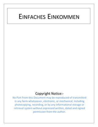 EINFACHES EINKOMMEN
Copyright Notice:-
No Part From this Document may be reproduced of transmitted
in any form whatsoever, electronic, or mechanical, including
photocopying, recording, or by any informational storage or
retrieval system without expressed written, dated and signed
permission from the author.
 