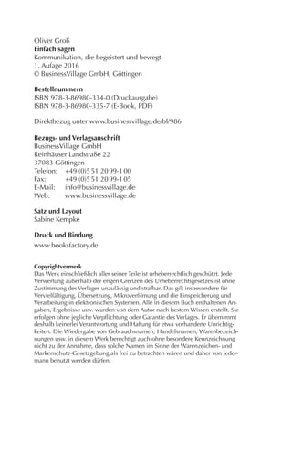 Oliver Groß
Einfach sagen
Kommunikation, die begeistert und bewegt
2. Aufage 2017
© BusinessVillage GmbH, Göttingen
Bestellnummern
ISBN 978-3-86980-334-0 (Druckausgabe)
ISBN 978-3-86980-335-7 (E-Book, PDF)
Direktbezug unter www.businessvillage.de/bl/986
Bezugs- und Verlagsanschrift
BusinessVillage GmbH
Reinhäuser Landstraße 22
37083 Göttingen
Telefon:	 +49 (0)5 51 20 99-1 00
Fax:	 +49 (0)5 51 20 99-1 05
E-Mail:	info@businessvillage.de
Web:	www.businessvillage.de
Satz und Layout
Sabine Kempke
Druck und Bindung
www.booksfactory.de
Copyrightvermerk
Das Werk einschließlich aller seiner Teile ist urheberrechtlich geschützt. Jede
Verwertung außerhalb der engen Grenzen des Urheberrechtsgesetzes ist ohne
Zustimmung des Verlages unzulässig und strafbar. Das gilt insbesondere für
Vervielfältigung, Übersetzung, Mikroverfilmung und die Einspeicherung und
Verarbeitung in elektronischen Systemen. Alle in diesem Buch enthaltenen An-
gaben, Ergebnisse usw. wurden von dem Autor nach bestem Wissen erstellt. Sie
erfolgen ohne jegliche Verpflichtung oder Garantie des Verlages. Er übernimmt
deshalb keinerlei Verantwortung und Haftung für etwa vorhandene Unrichtig-
keiten. Die Wiedergabe von Gebrauchsnamen, Handelsnamen, Warenbezeich-
nungen usw. in diesem Werk berechtigt auch ohne besondere Kennzeichnung
nicht zu der Annahme, dass solche Namen im Sinne der Warenzeichen- und
Markenschutz-Gesetzgebung als frei zu betrachten wären und daher von jeder-
mann benutzt werden dürfen.
 