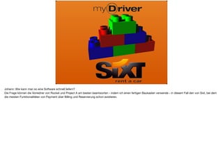 Johann: Wie kann man so eine Software schnell liefern? 

Die Frage können die Vorredner von Rocket und Project A am besten beantworten - indem ich einen fertigen Baukasten verwende - in diesem Fall den von Sixt, bei dem
die meisten Funktionalitäten von Payment über Billing und Reservierung schon existieren.
 