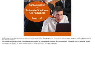 Abhängigkeiten
+  
Technische Schulden = 
Kein Fortschritt.
Sorry …<3
Die Entwickler können das aber nicht - sie sind nicht wirklich ﬂexibel in Ihrer Bewegung, und sie können nur im Rahmen dessen navigieren was die Legobausteine der
alten Systeme erlauben. 

Dazu kommen technische Schulden - immer wenn es eilig wird geht die Qualität verloren. Technical Debt macht die ganze Entwicklung nicht nur langsamer, sondern
erzeugt auch mehr Bugs in der Arbeit - die dann wiederum selbst noch für eine Verlangsamung sorgen.
 