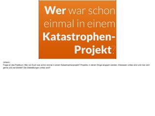 Wer war schon
einmal in einem
Katastrophen-
Projekt?
Johann:

Frage an das Publikum: Wer von Euch war schon einmal in einem Katastrophenprojekt? Projekte, in denen Dinge langsam werden, Interessen unklar sind und man sich
gerne und viel streitet? Die Zielstellungen unklar sind?
 