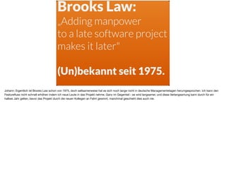 Brooks Law:
„Adding manpower
to a late software project
makes it later"
(Un)bekannt seit 1975.
Johann: Eigentlich ist Brooks Law schon von 1975, doch seltsamerweise hat es sich noch lange nicht in deutsche Managementetagen herumgesprochen. Ich kann den
Featureﬂuss nicht schnell erhöhen indem ich neue Leute in das Projekt nehme. Ganz im Gegenteil - es wird langsamer, und diese Verlangsamung kann durch für ein
halbes Jahr gelten, bevor das Projekt durch die neuen Kollegen an Fahrt gewinnt, manchmal geschieht dies auch nie.
 