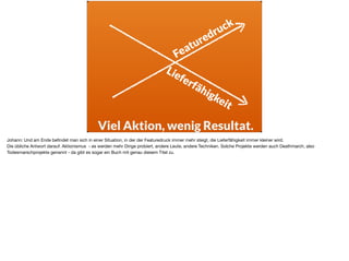 Featuredruck
Lieferfähigkeit
Viel Aktion, wenig Resultat.
Johann: Und am Ende beﬁndet man sich in einer Situation, in der der Featuredruck immer mehr steigt, die Lieferfähigkeit immer kleiner wird. 

Die übliche Antwort darauf: Aktionismus - es werden mehr Dinge probiert, andere Leute, andere Techniken. Solche Projekte werden auch Deathmarch, also
Todesmarschprojekte genannt - da gibt es sogar ein Buch mit genau diesem Titel zu.
 