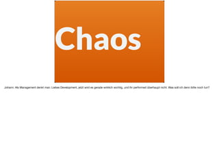 Chaos
Johann: Als Management denkt man: Liebes Development, jetzt wird es gerade wirklich wichtig, und Ihr performed überhaupt nicht. Was soll ich denn bitte noch tun?
 