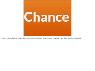 Chance
Johann: Und wenn Du lange genug im Chaos steckst und nichts nachhaltig den gewünschten Erfolg bringt - dann tut sich faktisch eine Chance auf.
 