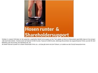 Hosen runter &  
Shareholdersupport
Andreas: In unserem Fall haben wir den gesamten, angehäuften Bedarf schonungslos auf den Tisch gelegt und damit ein Bewusstsein geschaﬀen dass wir hier auf ganz
viele lose Enden blicken. Konkret waren da Features für B2C Kunden, Features für B2B Kunden, ellenlange Wunschlisten der angeschlossenen Fahrer, aus dem BI, dem
Marketing, dem Accounting, der Operations etc. etc.

Ab diesem Moment wussten wir unseren Shareholder hinter uns - und das gibt einem erst den Freiraum, um wieder aus dem Sumpf herauszukommen.
 