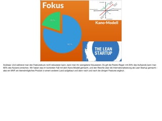 Fokus
20 %
80 %
Kano-Modell
Andreas: Und während man den Featuredruck nicht reduzieren kann, kann man ihn wenigstens fokussieren. Es gilt die Pareto-Regel: mit 20% des Aufwands kann man
80% des Nutzens erreichen. Wir haben das im konkreten Fall mit dem Kano-Modell gemacht, und den Rewrite über die Internationalisierung als Lean Startup gemacht -
also ein MVP, ein kleinstmögliches Produkt in einem anderen Land aufgebaut und dann nach und nach die übrigen Features ergänzt.
 